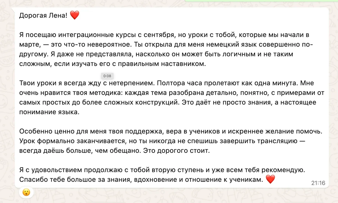 Дорогая Лена! ❤️ Я посещаю интеграционные курсы с сентября, но уроки с тобой, которые мы начали в марте, — это что-то невероятное. Ты открыла для меня немецкий язык совершенно по-другому. Я даже не представляла, насколько он может быть логичным и не таким сложным, если изучать его с правильным наставником. Твои уроки я всегда жду с нетерпением. Полтора часа пролетают как одна минута. Мне очень нравится твоя методика: каждая тема разобрана детально, понятно, с примерами от самых простых до более сложных конструкций. Это даёт не просто знания, а настоящее понимание языка. Особенно ценно для меня твоя поддержка, вера в учеников и искреннее желание помочь. Урок формально заканчивается, но ты никогда не спешишь завершить трансляцию — всегда даёшь больше, чем обещано. Это дорогого стоит. Я с удовольствием продолжаю с тобой вторую ступень и уже всем тебя рекомендую. Спасибо тебе большое за знания, вдохновение и отношение к ученикам. ❤️