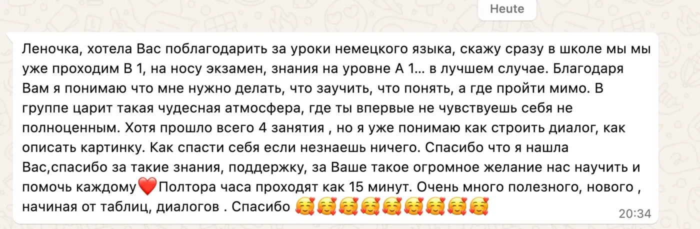 Леночка, хотела Вас поблагодарить за уроки немецкого языка, скажу сразу в школе мы уже проходим B1, на носу экзамен, знания на уровне A1… в лучшем случае. Благодаря Вам я понимаю что мне нужно делать, что заучить, что понять, а где пройти мимо. В группе царит такая чудесная атмосфера, где ты впервые не чувствуешь себя не полноценным. Хотя прошло всего 4 занятия, но я уже понимаю как строить диалог, как описать картинку. Как спасти себя если незнаешь ничего. Спасибо что я нашла Вас, спасибо за такие знания, поддержку, за Ваше такое огромное желание нас научить и помочь каждому ❤️ Полтора часа проходят как 15 минут. Очень много полезного, нового, начиная от таблиц, диалогов. Спасибо