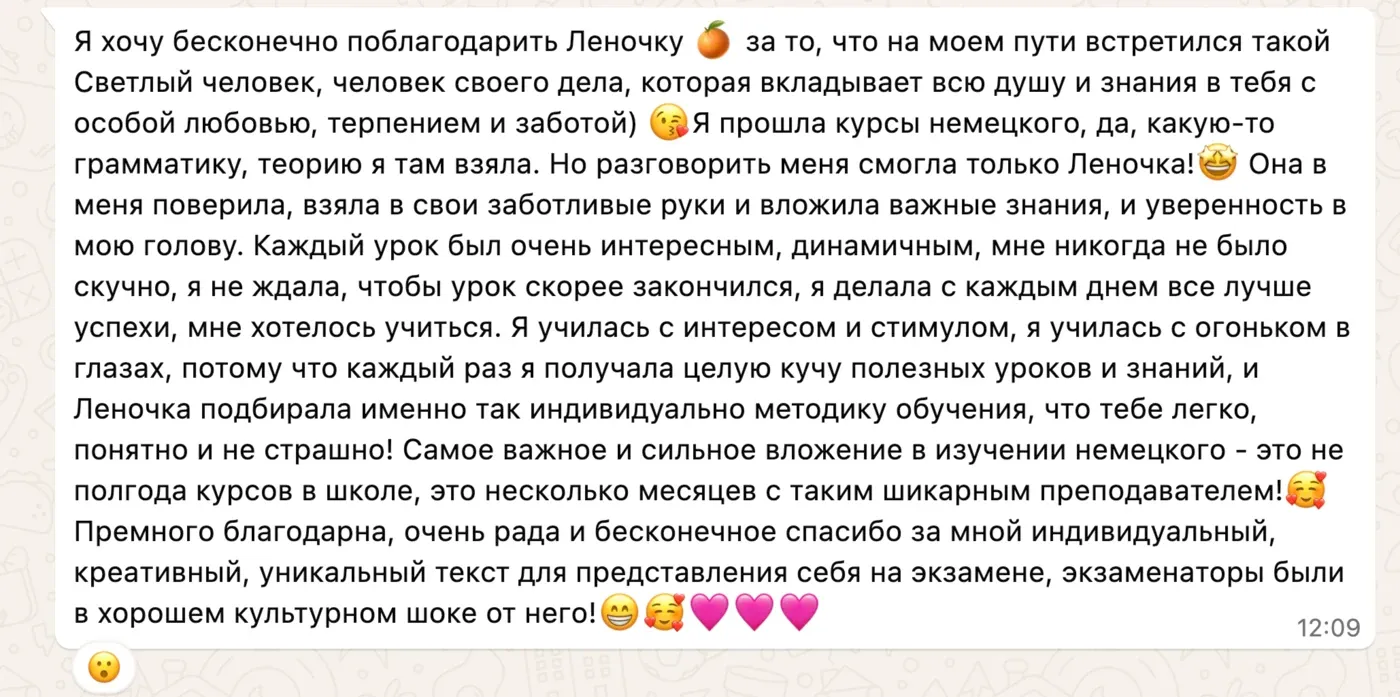 Я хочу бесконечно поблагодарить Леночку 🍊 за то, что на моем пути встретился такой Светлый человек, человек своего дела, которая вкладывает всю душу и знания в тебя с особой любовью, терпением и заботой) Я прошла курсы немецкого, да, какую-то грамматику, теорию я там взяла. Но разговорить меня смогла только Леночка! Она в меня поверила, взяла в свои заботливые руки и вложила важные знания, и уверенность в мою голову. Каждый урок был очень интересным, динамичным, мне никогда не было скучно, я не ждала, чтобы урок скорее закончился, я делала с каждым днем все лучше успехи, мне хотелось учиться. Я училась с интересом и стимулом, я училась с огоньком в глазах, потому что каждый раз я получала целую кучу полезных уроков и знаний, и Леночка подбирала именно так индивидуально методику обучения, что тебе легко, понятно и не страшно! Самое важное и сильное вложение в изучении немецкого — это не полгода курсов в школе, это несколько месяцев с таким шикарным преподавателем! Премного благодарна, очень рада и бесконечное спасибо за мной индивидуальный, креативный, уникальный текст для представления себя на экзамене, экзаменаторы были в хорошем культурном шоке от него!