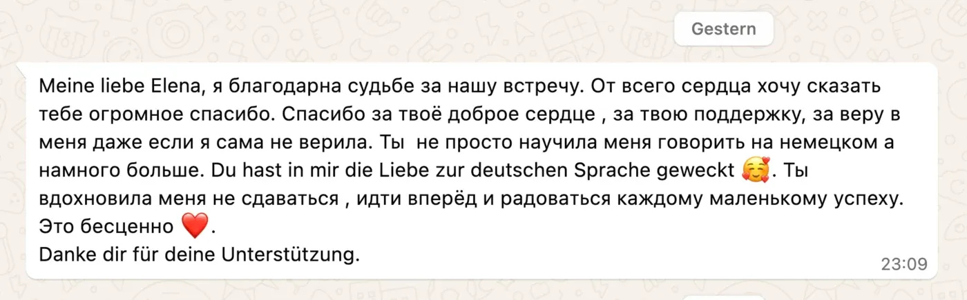 Meine liebe Elena, я благодарна судьбе за нашу встречу. От всего сердца хочу сказать тебе огромное спасибо. Спасибо за твоё доброе сердце, за твою поддержку, за веру в меня даже если я сама не верила. Ты не просто научила меня говорить на немецком а намного больше. Du hast in mir die Liebe zur deutschen Sprache geweckt 🥰. Ты вдохновила меня не сдаваться, идти вперёд и радоваться каждому маленькому успеху. Это бесценно ❤️. Danke dir für deine Unterstützung.