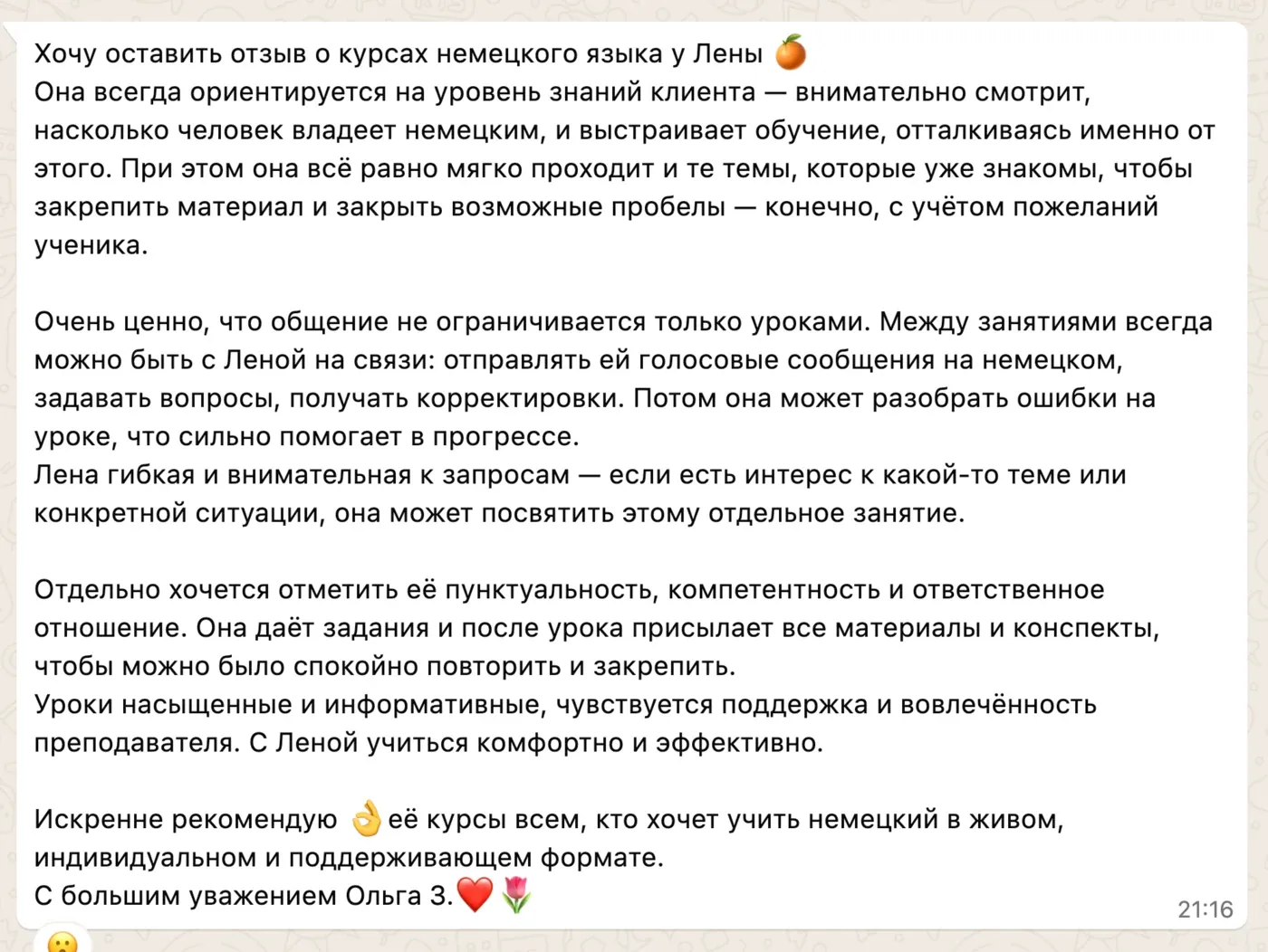 Хочу оставить отзыв о курсах немецкого языка у Лены 🍊 Она всегда ориентируется на уровень знаний клиента — внимательно смотрит, насколько человек владеет немецким, и выстраивает обучение, отталкиваясь именно от этого. При этом она всё равно мягко проходит и те темы, которые уже знакомы, чтобы закрепить материал и закрыть возможные пробелы — конечно, с учётом пожеланий ученика. Очень ценно, что общение не ограничивается только уроками. Между занятиями всегда можно быть с Леной на связи: отправлять ей голосовые сообщения на немецком, задавать вопросы, получать корректировки. Потом она может разобрать ошибки на уроке, что сильно помогает в прогрессе. Лена гибкая и внимательная к запросам — если есть интерес к какой-то теме или конкретной ситуации, она может посвятить этому отдельное занятие. Отдельно хочется отметить её пунктуальность, компетентность и ответственное отношение. Она даёт задания и после урока присылает все материалы и конспекты, чтобы можно было спокойно повторить и закрепить. Уроки насыщенные и информативные, чувствуется поддержка и вовлечённость преподавателя. С Леной учиться комфортно и эффективно. Искренне рекомендую 👌 её курсы всем, кто хочет учить немецкий в живом, индивидуальном и поддерживающем формате. С большим уважением Ольга З. ❤️🌷