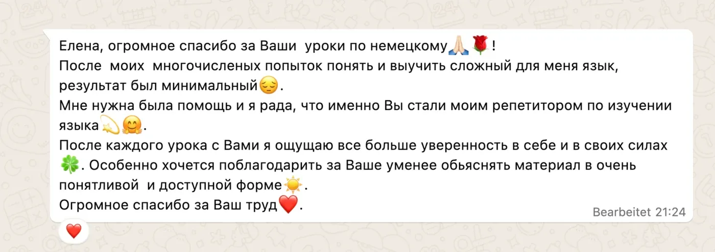 Елена, огромное спасибо за Ваши уроки по немецкому 🙏🌹! После моих многочисленых попыток понять и выучить сложный для меня язык, результат был минимальный 😔. Мне нужна была помощь и я рада, что именно Вы стали моим репетитором по изучении языка 💫🤗. После каждого урока с Вами я ощущаю все больше уверенность в себе и в своих силах 🍀. Особенно хочется поблагодарить за Ваше уменее обьяснять материал в очень понятливой и доступной форме ☀️. Огромное спасибо за Ваш труд ❤️.