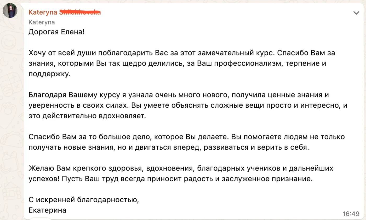 Дорогая Елена! Хочу от всей души поблагодарить Вас за этот замечательный курс. Спасибо Вам за знания, которыми Вы так щедро делились, за Ваш профессионализм, терпение и поддержку. Благодаря Вашему курсу я узнала очень много нового, получила ценные знания и уверенность в своих силах. Вы умеете объяснять сложные вещи просто и интересно, и это действительно вдохновляет. Спасибо Вам за то большое дело, которое Вы делаете. Вы помогаете людям не только получать новые знания, но и двигаться вперед, развиваться и верить в себя. Желаю Вам крепкого здоровья, вдохновения, благодарных учеников и дальнейших успехов! Пусть Ваш труд всегда приносит радость и заслуженное признание. С искренней благодарностью, Екатерина
