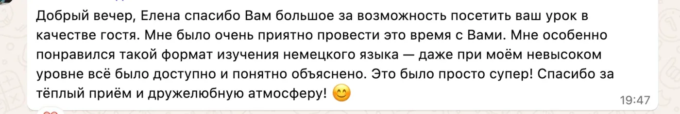 Добрый вечер, Елена спасибо Вам большое за возможность посетить ваш урок в качестве гостя. Мне было очень приятно провести это время с Вами. Мне особенно понравился такой формат изучения немецкого языка — даже при моём невысоком уровне всё было доступно и понятно объяснено. Это было просто супер! Спасибо за тёплый приём и дружелюбную атмосферу! 😊