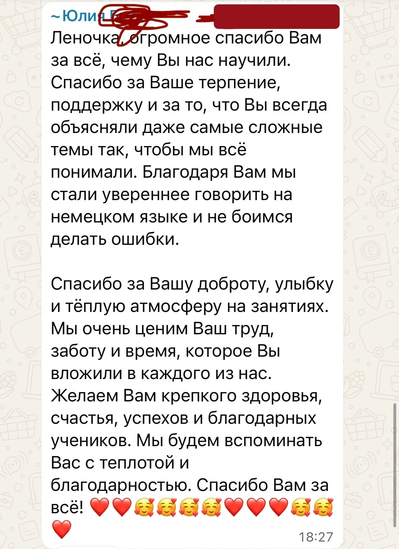 Леночка, огромное спасибо Вам за всё, чему Вы нас научили. Спасибо за Ваше терпение, поддержку и за то, что Вы всегда объясняли даже самые сложные темы так, чтобы мы всё понимали. Благодаря Вам мы стали увереннее говорить на немецком языке и не боимся делать ошибки. Спасибо за Вашу доброту, улыбку и тёплую атмосферу на занятиях. Мы очень ценим Ваш труд, заботу и время, которое Вы вложили в каждого из нас. Желаем Вам крепкого здоровья, счастья, успехов и благодарных учеников. Мы будем вспоминать Вас с теплотой и благодарностью. Спасибо Вам за всё! ❤️